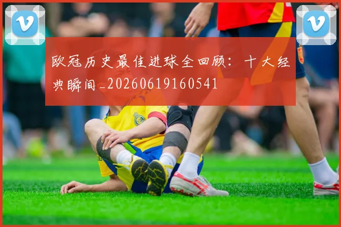 欧冠历史最佳进球全回顾：十大经典瞬间_20260619160541